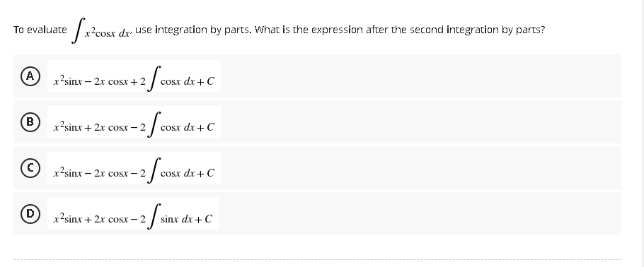 To evaluate
A
B
D
[x²cc
x²cosx dx use integration by parts. What is the expression after the second integration by parts?
x’sinx – 2x cosx+2
2 / COS
cosx dx + C
x2sinx + 2x cosx-2
-2 f cost
cosx dx + C
x2sinx – 2x cost–2
2/cost
cosx dx + C
x2sinx+2x cost– 2
2
si
sinx dx + C