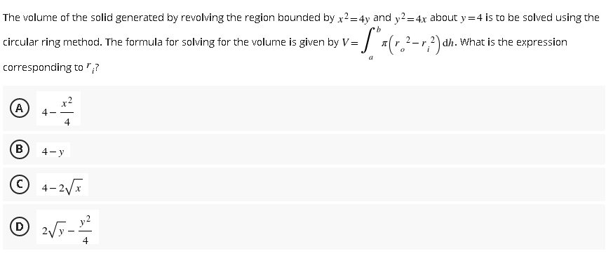 The volume of the solid generated by revolving the region bounded by x2=4y and y2=4x about y=4 is to be solved using the
·b
circular ring method. The formula for solving for the volume is given by V= x(r.²-r, 2) dh. What is the expression
corresponding to "?
A
4
B
4-y
C
4-2√x
Ⓒ 2√5 - 10/²2
D
4