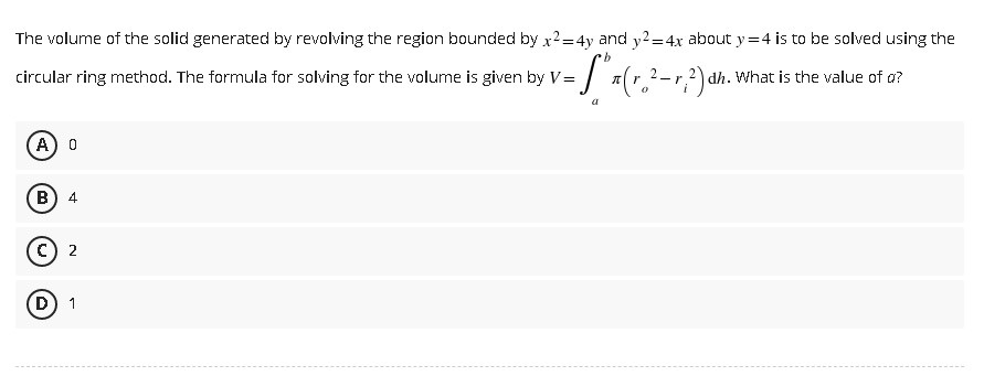 The volume of the solid generated by revolving the region bounded by x²=4y and y2=4x about y=4 is to be solved using the
dh. What is the value of o?
b
circular ring method. The formula for solving for the volume is given by V= = 5" x (r.₂² - 1,²2) ah.
a
A) O
B 4
C) 2
D 1