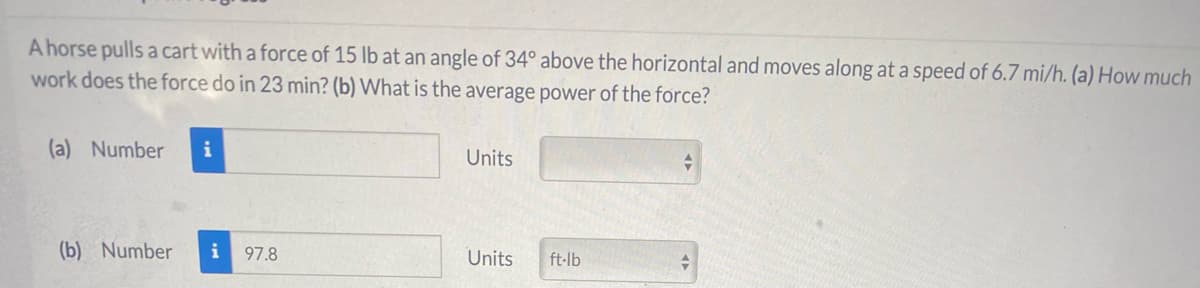 A horse pulls a cart with a force of 15 lb at an angle of 34° above the horizontal and moves along at a speed of 6.7 mi/h. (a) How much
work does the force do in 23 min? (b) What is the average power of the force?
(a) Number
i
Units
(b) Number
i
97.8
Units
ft-lb
