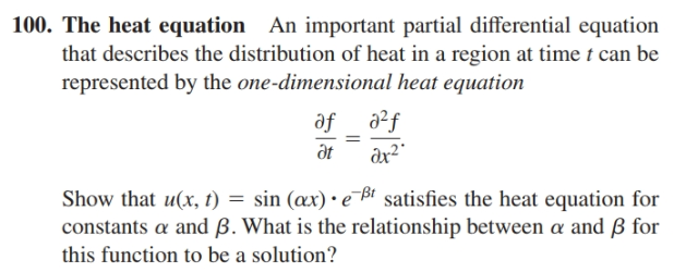 100. The heat equation An important partial differential equation
that describes the distribution of heat in a region at time t can be
represented by the one-dimensional heat equation
of_ a²f
ax²"
at
Show that u(x, t) = sin (æx) • e Bi satisfies the heat equation for
constants a and ß. What is the relationship between a and ß for
this function to be a solution?
