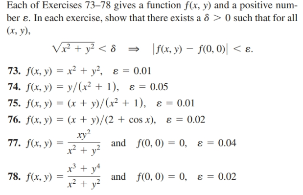 Each of Exercises 73–78 gives a function f(x, y) and a positive num-
ber ɛ. In each exercise, show that there exists a 8 > 0 such that for all
(х, у),
Vx² + y² < & =
|f(x, y) – f(0, 0)| < ɛ.
73. f(x, y) = x² + y², ɛ = 0.01
74. f(x, y) = y/(x² + 1), ɛ = 0.05
75. f(x, y) = (x + y)/(x² + 1), ɛ = 0.01
76. f(x, y) = (x + y)/(2 + cos x), ɛ = 0.02
xy2
77. f(x, y) =
and f(0, 0) = 0, ɛ = 0.04
x³ + y4
x² + y?
78. f(x, y)
and f(0, 0) = 0, ɛ = 0.02
