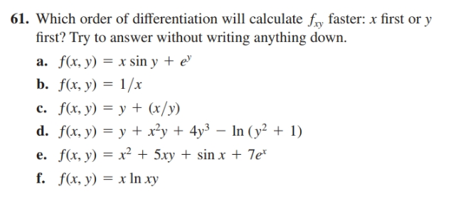 61. Which order of differentiation will calculate fy faster: x first or y
first? Try to answer without writing anything down.
a. f(x, y) = x sin y + e"
b. f(x, y) = 1/x
c. f(x, y) = y + (x/y)
d. f(x, y) = y + x²y + 4y³ – In (y² + 1)
e. f(x, y) = x² + 5xy + sin x + 7e*
f. f(x, y) = x In xy
