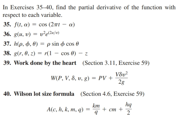 In Exercises 35–40, find the partial derivative of the function with
respect to each variable.
35. f(t, a) = cos (2ît – a)
36. g(и, v) —
v²e(2u/v)
37. h(p, ф, Ө)
—psin ф сos @
38. g(r, 0, z) = r(1 – cos 0) – z
39. Work done by the heart (Section 3.11, Exercise 59)
V8v²
WP , V, δ, υ, g) PV +
2g
40. Wilson lot size formula (Section 4.6, Exercise 59)
hq
km
A(c, h, k, m, q)
+ ст +
2
