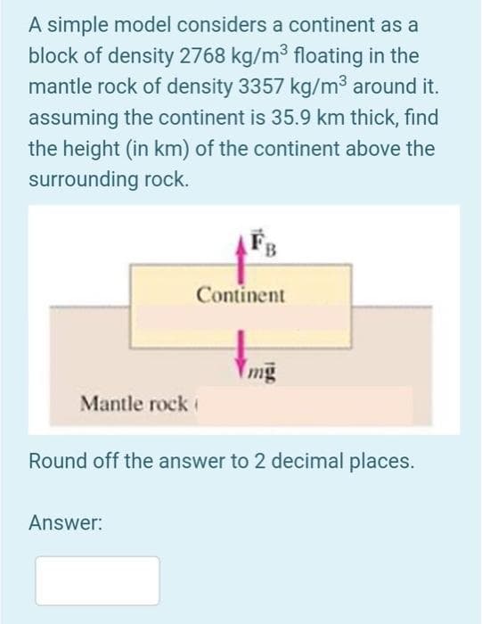 A simple model considers a continent as
block of density 2768 kg/m³ floating in the
mantle rock of density 3357 kg/m³ around it.
assuming the continent is 35.9 km thick, find
the height (in km) of the continent above the
surrounding rock.
Mantle rock
B
Answer:
Continent
mg
Round off the answer to 2 decimal places.