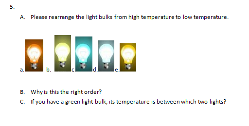 5.
A. Please rearrange the light bulks from high temperature to low temperature.
a.
B. Why is this the right order?
C. If you have a green light bulk, its temperature is between which two lights?