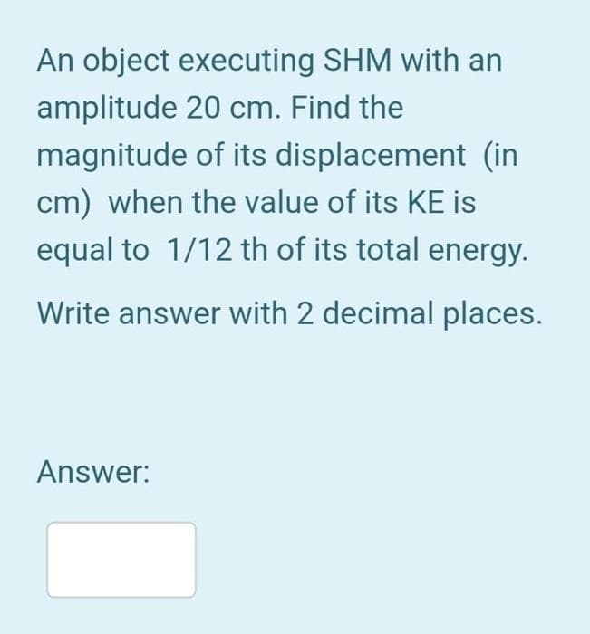 An object executing SHM with an
amplitude 20 cm. Find the
magnitude
of its displacement (in
cm) when the value of its KE is
equal to 1/12 th of its total energy.
Write answer with 2 decimal places.
Answer: