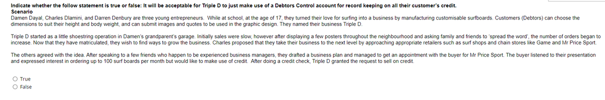 Indicate whether the follow statement is true or false: It will be acceptable for Triple D to just make use of a Debtors Control account for record keeping on all their customer's credit.
Scenario
Damen Dayal, Charles Dlamini, and Darren Denbury are three young entrepreneurs. While at school, at the age of 17, they turned their love for surfing into a business by manufacturing customisable surfboards. Customers (Debtors) can choose the
dimensions to suit their height and body weight, and can submit images and quotes to be used in the graphic design. They named their business Triple D.
Triple D started as a little shoestring operation in Damen's grandparent's garage. Initially sales were slow, however after displaying a few posters throughout the neighbourhood and asking family and friends to 'spread the word', the number of orders began to
increase. Now that they have matriculated, they wish to find ways to grow the business. Charles proposed that they take their business to the next level by approaching appropriate retailers such as surf shops and chain stores like Game and Mr Price Sport.
The others agreed with the idea. After speaking to a few friends who happen to be experienced business managers, they drafted a business plan and managed to get an appointment with the buyer for Mr Price Sport. The buyer listened to their presentation
and expressed interest in ordering up to 100 surf boards per month but would like to make use of credit. After doing a credit check, Triple D granted the request to sell on credit.
O True
O False
