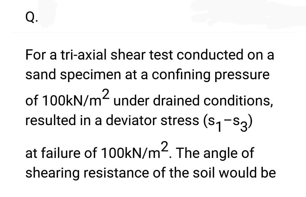 Q.
For a tri-axial shear test conducted on a
sand specimen at a confining pressure
of 100kN/m² under drained conditions,
resulted in a deviator stress (₁-3)
at failure of 100kN/m². The angle of
shearing resistance of the soil would be