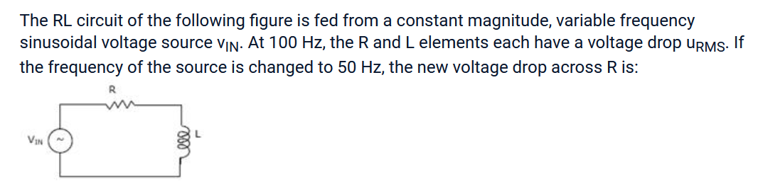 The RL circuit of the following figure is fed from a constant magnitude, variable frequency
sinusoidal voltage source VIN. At 100 Hz, the R and L elements each have a voltage drop URMS. If
the frequency of the source is changed to 50 Hz, the new voltage drop across R is:
VIN
R
L