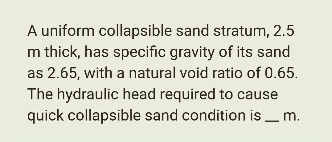A uniform collapsible sand stratum, 2.5
m thick, has specific gravity of its sand
as 2.65, with a natural void ratio of 0.65.
The hydraulic head required to cause
quick collapsible sand condition is __ m.