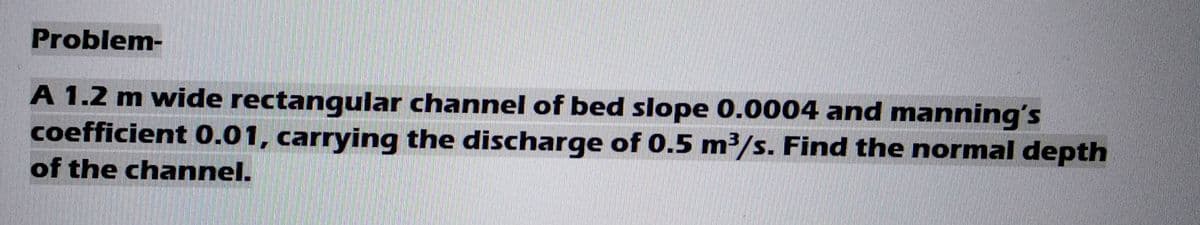 Problem-
A 1.2 m wide rectangular channel of bed slope 0.0004 and manning's
coefficient 0.01, carrying the discharge of 0.5 m³/s. Find the normal depth
of the channel.