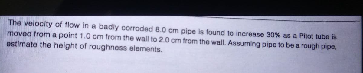 The velocity of flow in a badly corroded 8.0 cm pipe is found to increase 30% as a Pitot tube is
moved from a point 1.0 cm from the wall to 2.0 cm from the wall. Assuming pipe to be a rough pipe,
estimate the height of roughness elements.