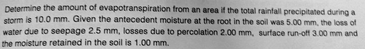 Determine the amount of evapotranspiration from an area if the total rainfall precipitated during a
storm is 10.0 mm. Given the antecedent moisture at the root in the soil was 5.00 mm, the loss of
water due to seepage 2.5 mm, losses due to percolation 2.00 mm, surface run-off 3.00 mm and
the moisture retained in the soil is 1.00 mm.