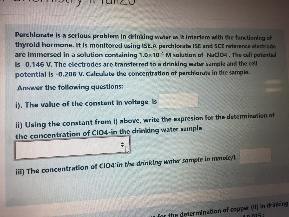 Perchlorate is a serious problem in drinking water as it interfere with the functioning of
thyroid hormone. It is monitored using ISE.A perchlorate ISE and SCE reference electrode
are immersed in a solution containing 1.0x10-4 M solution of NaCl04. The cell potential
is -0.146 V. The electrodes are transferred to a drinking water sample and the cell
potential is -0.206 V. Calculate the concentration of perchlorate in the sample.
Answer the following questions:
i). The value of the constant in voltage is
ii) Using the constant from i) above, write the expresion for the determination of
the concentration of CIO4-in the drinking water sample
iii) The concentration of CIO4 in the drinking water sample in mmole/L
for the determination of copper (II) in drinking
10015:
