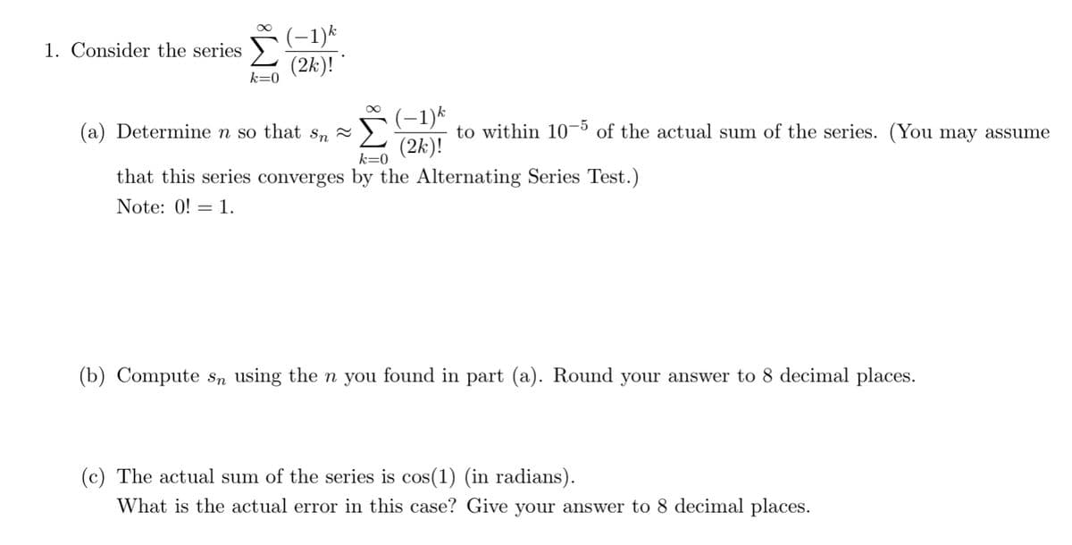 (-1)k
1. Consider the series
(2k)!
k=0
(-1)k
to within 10-5 of the actual sum of the series. (You may assume
(a) Determine n so that s, 2
(2k)!
k=0
that this series converges by the Alternating Series Test.)
Note: 0! = 1.
(b) Compute sn using the n you found in part (a). Round your answer to 8 decimal places.
(c) The actual sum of the series is cos(1) (in radians).
What is the actual error in this case? Give your answer to 8 decimal places.
