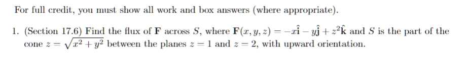 For full credit, you must show all work and box answers (where appropriate).
1. (Section 17.6) Find the flux of F across S, where F(x, y, z) = −zî – yĵ + z²k and S' is the part of the
cone z = √² + y² between the planes z = 1 and z = 2, with upward orientation.