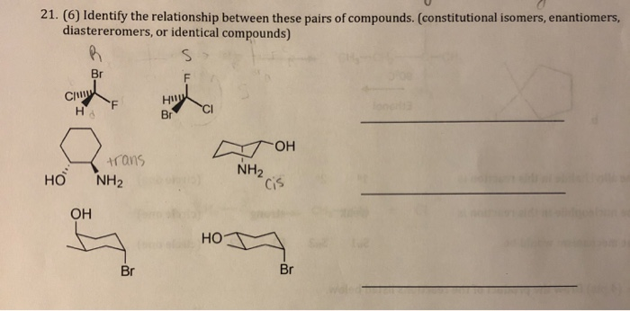 21. (6) Identify the relationship between these pairs of compounds. (constitutional isomers, enantiomers,
diastereromers, or identical compounds)
Br
H
Br
'F
trans
NH2
NH2
Cis
но
OH
но
Br
Br
