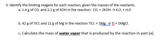 3. Identify the limiting reagent for each reaction, given the masses of the reactants.
a. 1.4 g of CO, and 2.2 g of KOH in the reaction: CO,+ 2KOH → K,O, + H,O
b. 42 g of TiCl. and 11 g of Mg in the reaction Ticl, + 2Mg > + 2MGCI.
c. Calculate the mass of water vapor that is produced by the reaction in part (a).
