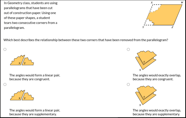 In Geometry class, students are using
parallelograms that have been cut
out of construction paper. Using one
of these paper shapes, a student
tears two consecutive corners from a
parallelogram.
Which best describes the relationship between these two corners that have been removed from the parallelogram?
The angles would form a linear pair,
because they are congruent.
The angles would exactly overlap,
because they are congruent.
The angles would form a linear pair,
because they are supplementary.
The angles would exactly overlap,
because they are supplementary.
