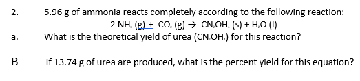 5.96 g of ammonia reacts completely according to the following reaction:
2 NH. (g) + CO. (g) → CN.OH. (s) + H,O (1)
What is the theoretical yield of urea (CN.OH.) for this reaction?
2.
а.
В.
If 13.74 g of urea are produced, what is the percent yield for this equation?
