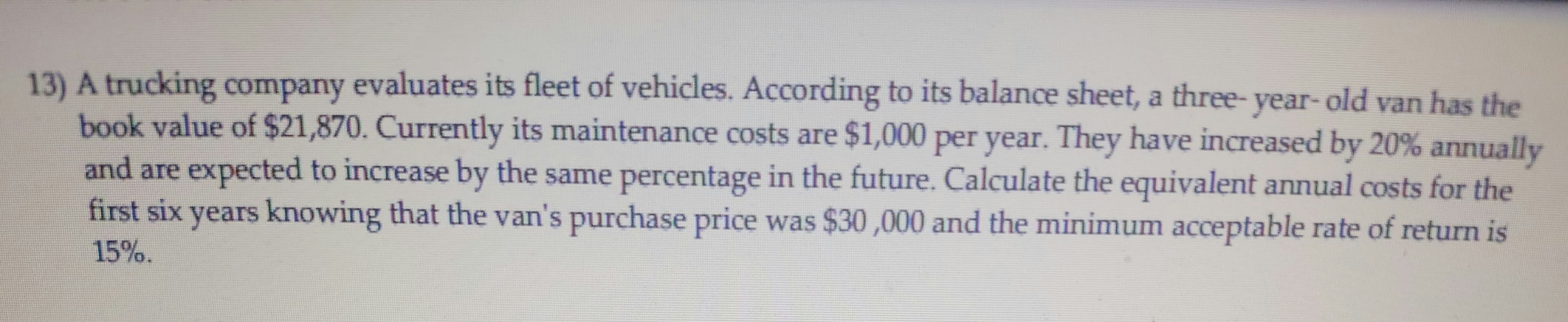 13) A trucking company evaluates its fleet of vehicles. According to its balance sheet, a three- van has the
book value of $21,870. Currently its maintenance costs are $1,000 per year. They have increased by 20% annually
year-old
and are expected to increase by the same percentage in the future. Calculate the equivalent annual costs for the
first six years knowing that the van's purchase price was $30,000 and the minimum acceptable rate of return is
15%.
