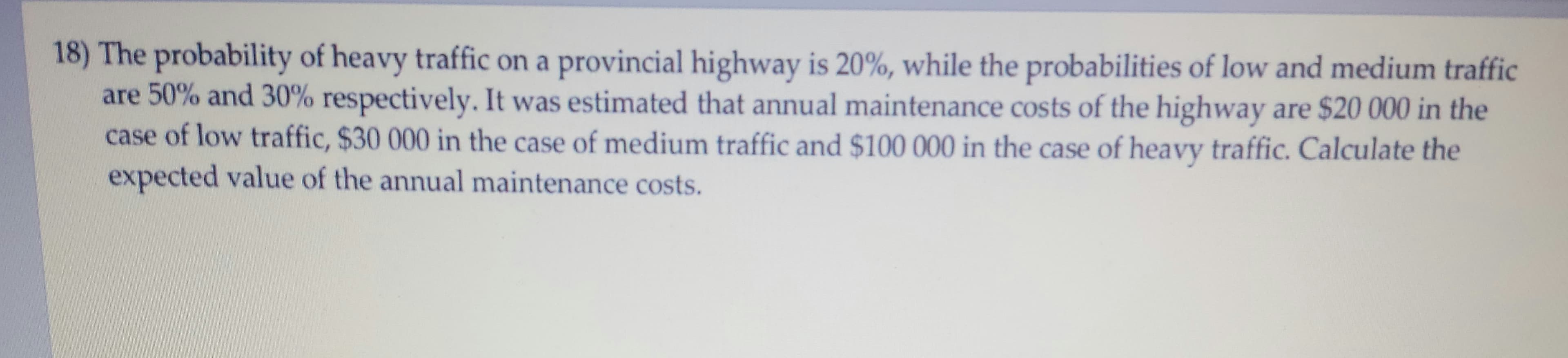 18) The probability of heavy traffic on a provincial highway is 20%, while the probabilities of low and medium traffic
are 50% and 30% respectively. It was estimated that annual maintenance costs of the highway are $20 000 in the
case of low traffic, $30 000 in the case of medium traffic and $100 000 in the case of heavy traffic. Calculate the
expected value of the annual maintenance costs.
