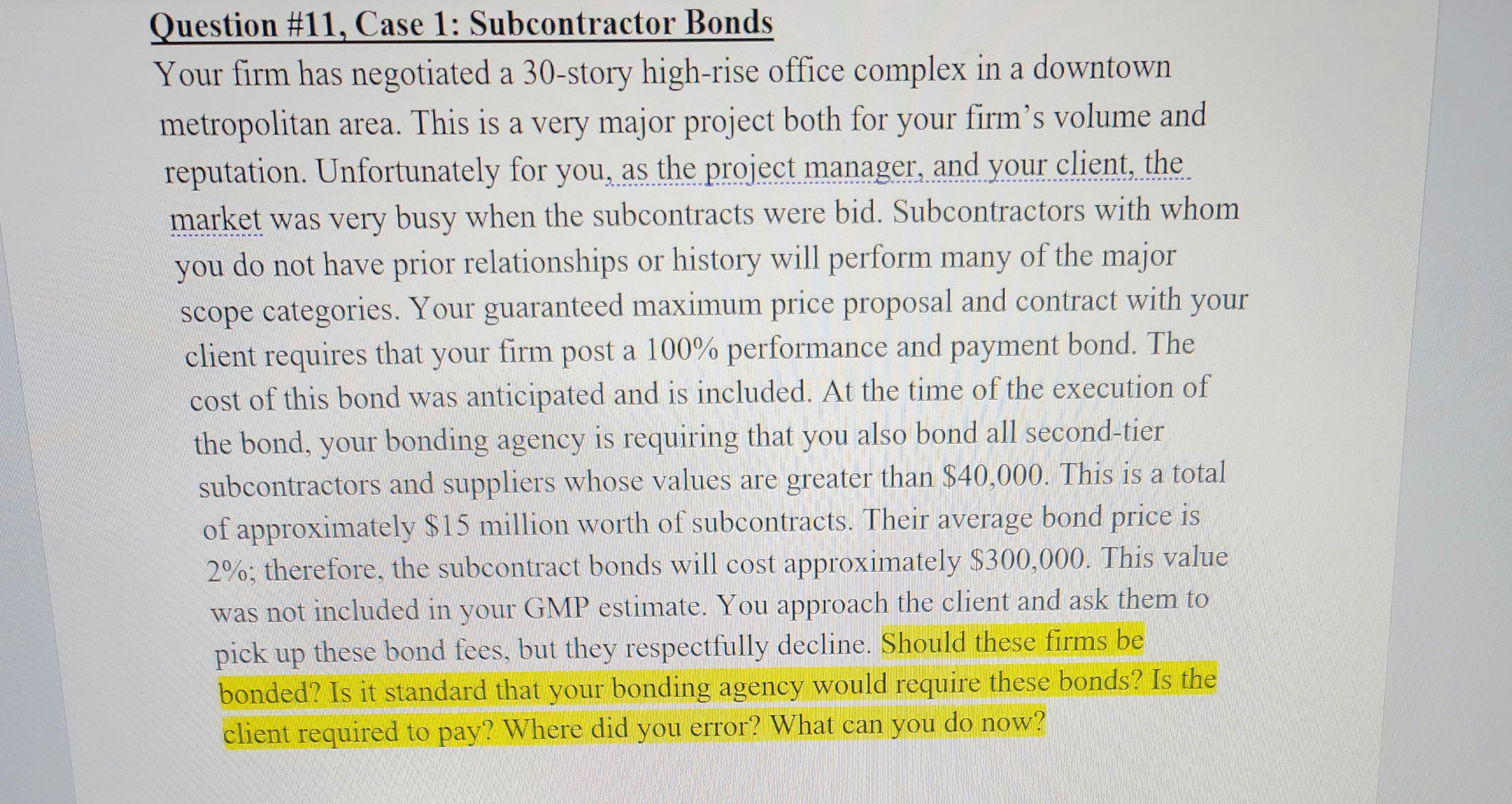 Question #11, Case 1: Subcontractor Bonds
Your firm has negotiated a 30-story high-rise office complex in a downtown
metropolitan area. This is a very major project both for your firm's volume and
reputation. Unfortunately for you, as the project manager, and your client, the
market was very busy when the subcontracts were bid. Subcontractors with whom
you do not have prior relationships or history will perform many of the major
scope categories. Your guaranteed maximum price proposal and contract with your
client requires that your firm post a 100% performance and payment bond. The
cost of this bond was anticipated and is included. At the time of the execution of
the bond, your bonding agency is requiring that you also bond all second-tier
subcontractors and suppliers whose values are greater than $40,000. This is a total
of approximately $15 million worth of subcontracts. Their average bond price is
2%; therefore, the subcontract bonds will cost approximately $300,000. This value
was not included in your GMP estimate. You approach the client and ask them to
pick up these bond fees, but they respectfully decline. Should these firms be
bonded? Is it standard that your bonding agency would require these bonds? Is the
client required to pay? Where did you error? What can you do now?