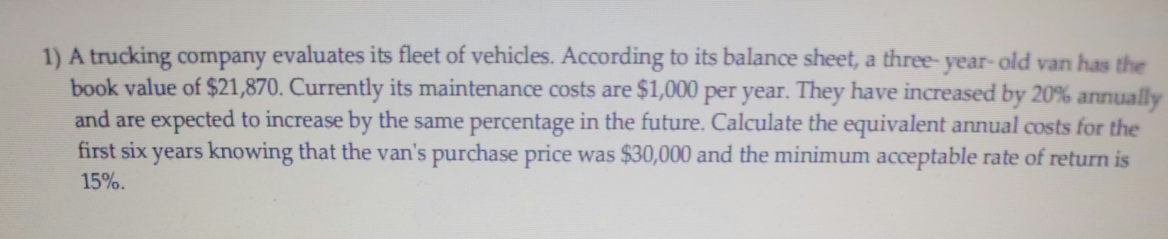 1) A trucking company evaluates its fleet of vehicles. According to its balance sheet, a three- year- old van has the
book value of $21,870. Currently its maintenance costs are $1,000 per year. They have increased by 20% annually
and are expected to increase by the same percentage in the future. Calculate the equivalent annual costs for the
first six years knowing that the van's purchase price was $30,000 and the minimum acceptable rate of return is
P
15%.
