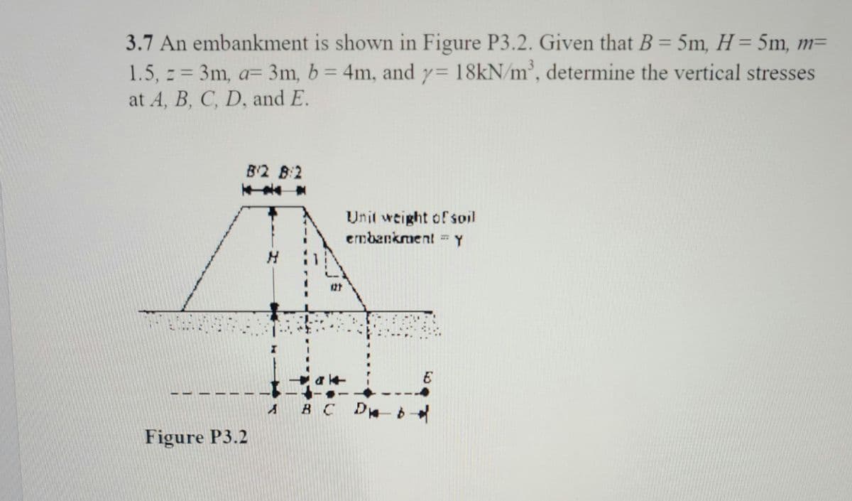 3.7 An embankment is shown in Figure P3.2. Given that B = 5m, H = 5m, m=
1.5, z = 3m, a= 3m, b = 4m, and y= 18kN/m³, determine the vertical stresses
at A, B, C, D, and E.
I
Figure P3.2
B/2 8:2
NA
S
121
Unit weight of soil
embankment - Y
ak
B C D b
E
