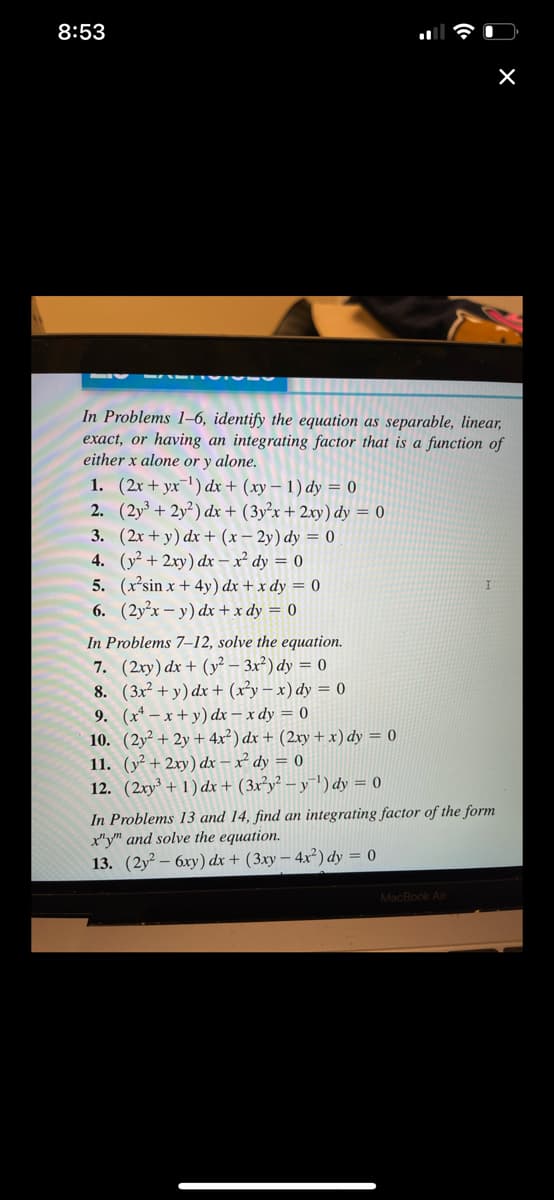 8:53
In Problems 1-6, identify the equation as separable, linear,
exact, or having an integrating factor that is a function of
either x alone or y alone.
1. (2x+yx ¹) dx + (xy-1) dy = 0
2. (2y³ + 2y2) dx + (3y²x + 2xy) dy = 0
3. (2x+y) dx + (x-2y) dy = 0
4.
(y² + 2xy) dx-x2² dy = 0
5. (x²sin x + 4y) dx + x dy = 0
6.
(2y²x - y) dx + x dy = 0
In Problems 7-12, solve the equation.
7. (2xy) dx + (y² - 3x²) dy = 0
8. (3x² + y) dx + (x²y-x) dy = 0
9. (x4-x+y) dx - x dy = 0
10. (2y² + 2y + 4x²) dx + (2xy + x) dy = 0
11. (y² + 2xy) dx - x² dy = 0
12. (2xy³ + 1) dx + (3x²y²-y-¹) dy = 0
X
In Problems 13 and 14, find an integrating factor of the form
x"y" and solve the equation.
13. (2y26xy) dx + (3xy - 4x²) dy = 0
MacBook Air