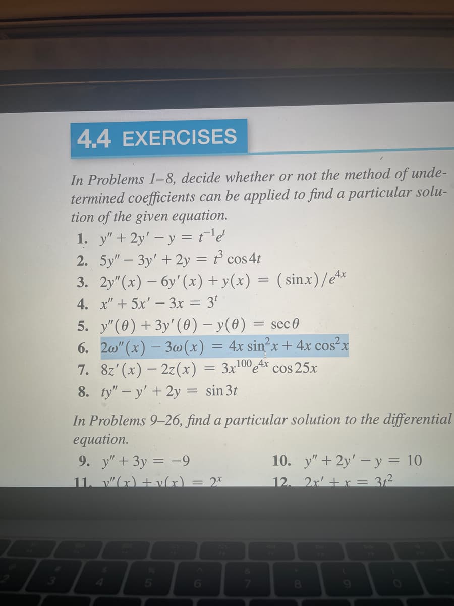 4.4 EXERCISES
In Problems 1-8, decide whether or not the method of unde-
termined coefficients can be applied to find a particular solu-
tion of the given equation.
1. y" + 2y'-y = t¹¹e¹
2. 5y"-3y' + 2y = t³ cos 4t
3. 2y" (x) -6y'(x) + y(x) = (sinx)/e4x
4.
x" + 5x' - 3x = 3¹
5.
y" (0) + 3y' (0) − y(0) = sec 0
6. 2w" (x) - 3w(x) = 4x sin²x + 4x cos²x
7. 8z'(x) — 2z(x) = 3x¹00e4x cos 25x
8. ty" - y' + 2y = sin 3t
In Problems 9-26, find a particular solution to the differential
equation.
9. y" + 3y = -9
11. v"(x) +v(x)
5
= 2x
6
10. y" + 2y'-y = 10
12. 2x' + x = 31²
8