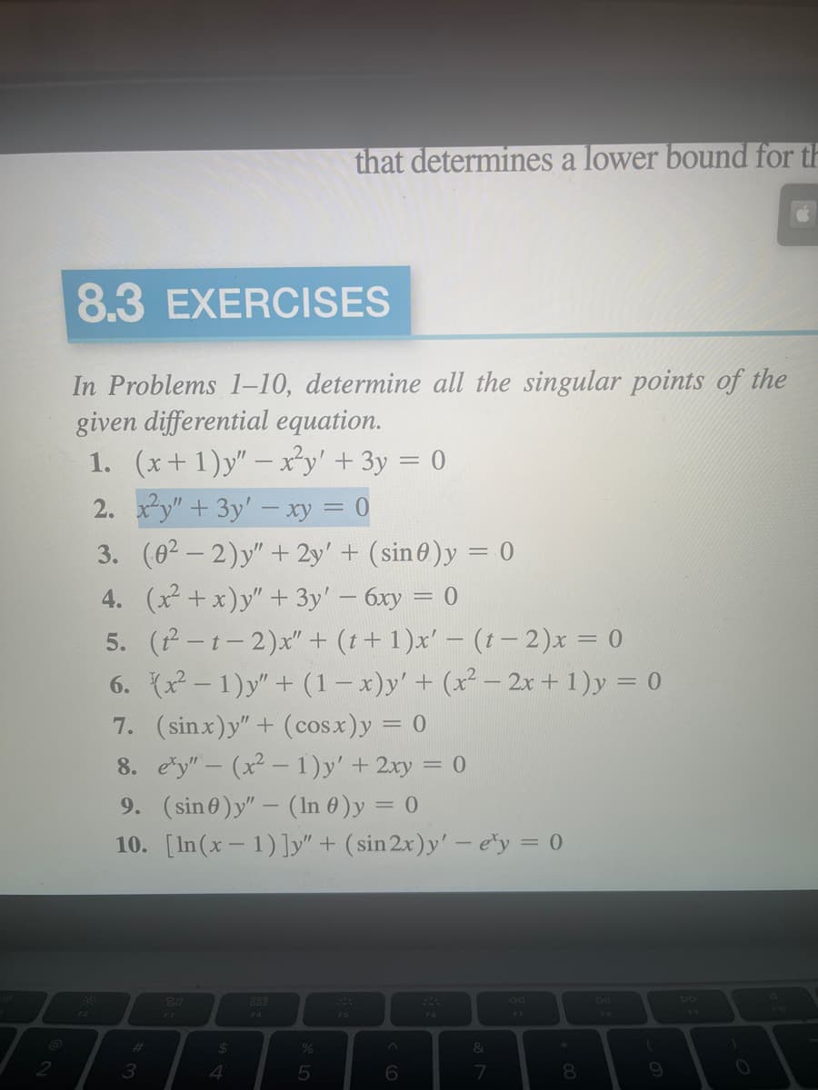 2
8.3 EXERCISES
In Problems 1-10, determine all the singular points of the
given differential equation.
1. (x+1)y" - x²y' + 3y = 0
2. x²y" + 3y' - xy = 0
3.
4. (x²+x)y" + 3y' - 6xy = 0
5. (t²-t-2)x" + (t+1)x' − (t− 2)x = 0
6. (x²-1)y" + (1 − x)y' + (x² − 2x + 1) y = 0
7. (sinx)y”+ (cosx)y = 0
8. ey"- (x²-1)y' + 2xy = 0
9. (sin 0)y" - (In 0 ) y = 0
10. [In (x-1)]y" + (sin 2x)y'-e'y = 0
#
3
(02-2)y" + 2y' + (sin0)y = 0
80
F3
$
4
F4
%
that determines a lower bound for th
5
F5
^
6
F6
&
7
F7
8
FB
(
9
O