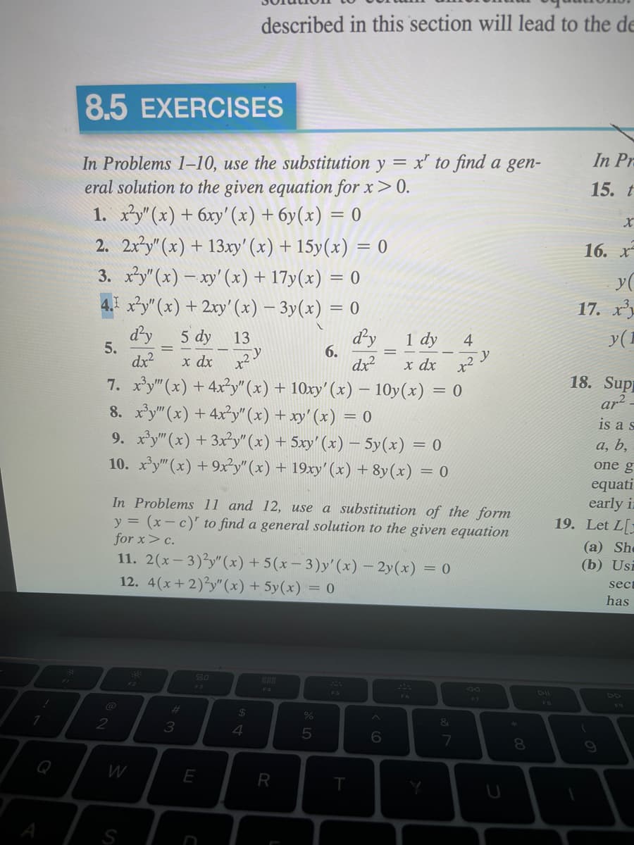 1
8.5 EXERCISES
In Problems 1-10, use the substitution y = x' to find a gen-
eral solution to the given equation for x>0.
1. x²y" (x) + 6xy' (x) + 6y(x) = 0
2. 2x²y" (x) + 13xy' (x) + 15y(x) = 0
3. x²y" (x) - xy' (x) + 17y(x) = 0
4.I x²y" (x) + 2xy' (x) − 3y(x) = 0
d'y
1 dy
dx²
x dx
7. x³y"" (x) + 4x²y" (x) + 10xy' (x) - 10y(x) = 0
8. x³y"(x) + 4x²y"(x) + xy' (x) = 0
9. x³y"" (x) + 3x²y" (x) + 5xy' (x) - 5y(x) =
= 0
10. x³y" (x) +9x²y" (x) + 19xy' (x) + 8y(x) = 0
5.
2
W
S
5 dy
13
x dx x²
#
3
In Problems 11 and 12, use a substitution of the form
y = (x-c)' to find a general solution to the given equation
for x> c.
11. 2(x-3)²y" (x) +5(x-3)y'(x) - 2y(x) = 0
12. 4(x+2)3y"(x) +5y(x) = 0
80
E
$
described in this section will lead to the de
4
-
888
R
%
6.
5
d'y
dx²
T
6
F6
Y
&
4
2 Y
7
x²
U
8
In Pr
15. t
16. x
y(
17. x
y (1
18. Supp
ar²_
is a s
a, b,
one g
equati
early in
19. Let L[
(a) She
(b) Usi
sect
has