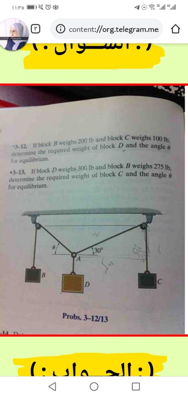 determine the required weight of block D and the angle 6
11:ro
D必Gd
O content://org.telegram.me
for equilibrium.
-13 If block D weighs 300 lb and block B weighs 275 Ih
determine the required weight of block C and the angle e
for equilibrium.
30
D
C
Probs. 3-12/13
):الج ـواں ۰(
ll
