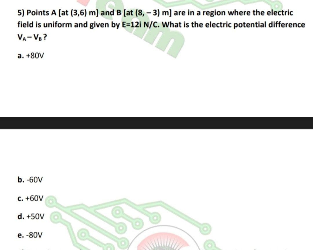 5) Points A [at (3,6) m] and B [at (8, - 3) m] are in a region where the electric
field is uniform and given by E=12i N/C. What is the electric potential difference
VA- VB ?
а. +80V
b. -60V
C. +60V
d. +50V
е. -80V
