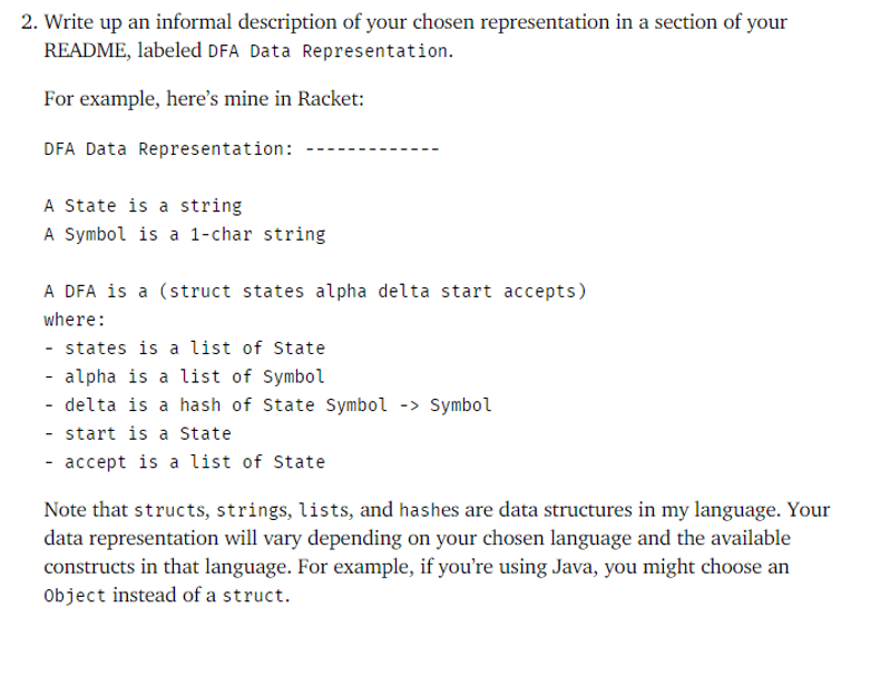 2. Write up an informal description of your chosen representation in a section of your
README, labeled DFA Data Representation.
For example, here's mine in Racket:
DFA Data Representation:
A State is a string
A Symbol is a 1-char string
A DFA is a (struct states alpha delta start accepts)
where:
- states is a list of State
- alpha is a list of Symbol
- delta is a hash of State Symbol -> Symbol
- start is a State
- accept is a list of State
Note that structs, strings, lists, and hashes are data structures in my language. Your
data representation will vary depending on your chosen language and the available
constructs in that language. For example, if you're using Java, you might choose an
Object instead of a struct.

