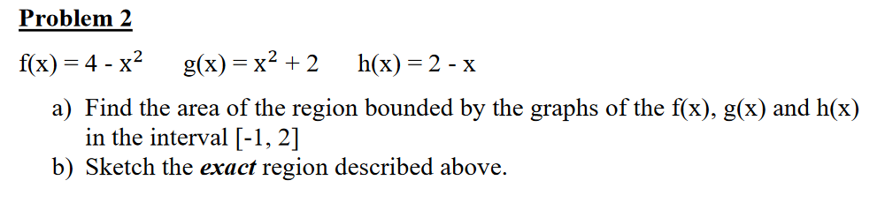 Problem 2
f(x) = 4 - x?
g(x) = x? + 2
h(x) = 2 - x
a) Find the area of the region bounded by the graphs of the f(x), g(x) and h(x)
in the interval [-1, 2]
b) Sketch the exact region described above.
