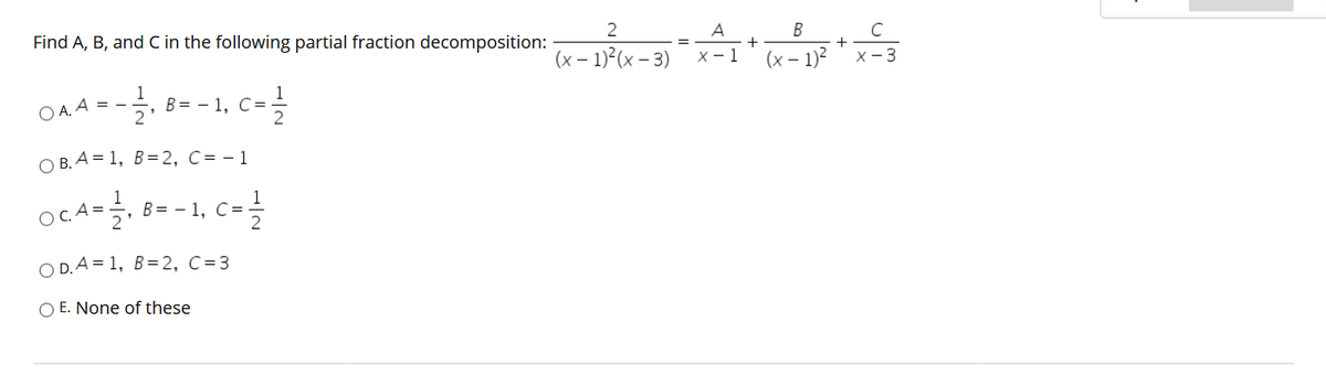 2
B
Find A, B, and C in the following partial fraction decomposition:
A
+
х— 1
C
+
X- 3
%3D
(x – 1)?(x – 3)
(x – 1)?
1
O A. A =
2'
, B= - 1, C=-
ОВ. А%3D 1, В%3D2, С%D-1
OCA=,
1
B= - 1, C=
2
O D. A = 1, B=2, C=3
O E. None of these
