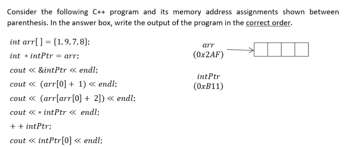 Consider the following C++ program and its memory address assignments shown between
parenthesis. In the answer box, write the output of the program in the correct order.
int arr[] = {1,9, 7,8};
arr
int * intPtr = arr;
(0×2AF)
cout « &intPtr « endl;
intPtr
сout « (arr[0] + 1) «еndl;
(OXB11)
cout « (arr[arr[0] + 2]) « endl;
cout « * intPtr « endl;
++ intPtr;
сout «intPtr[0] « еndl;
