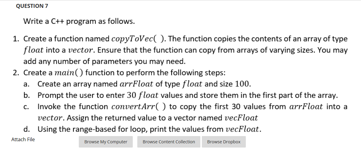 QUESTION 7
Write a C++ program as follows.
1. Create a function named copyToVec( ). The function copies the contents of an array of type
float into a vector. Ensure that the function can copy from arrays of varying sizes. You may
add any number of parameters you may need.
2. Create a main() function to perform the following steps:
Create an array named arrFloat of type float and size 100.
b. Prompt the user to enter 30 float values and store them in the first part of the array.
Invoke the function convertArr( ) to copy the first 30 values from arrFloat into a
а.
с.
vector. Assign the returned value to a vector named vecFloat
d. Using the range-based for loop, print the values from vecFloat.
Attach File
Browse My Computer
Browse Content Collection
Browse Dropbox
