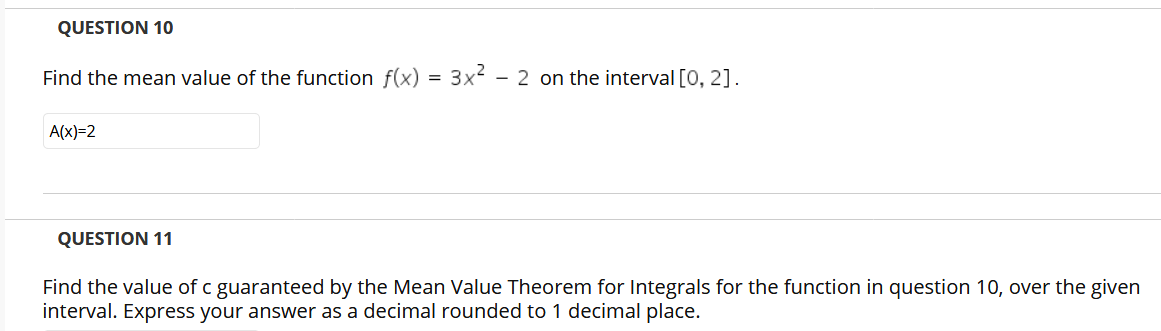 QUESTION 10
Find the mean value of the function f(x) = 3x² - 2 on the interval [0, 2].
A(x)=2
QUESTION 11
Find the value of c guaranteed by the Mean Value Theorem for Integrals for the function in question 10, over the given
interval. Express your answer as a decimal rounded to 1 decimal place.
