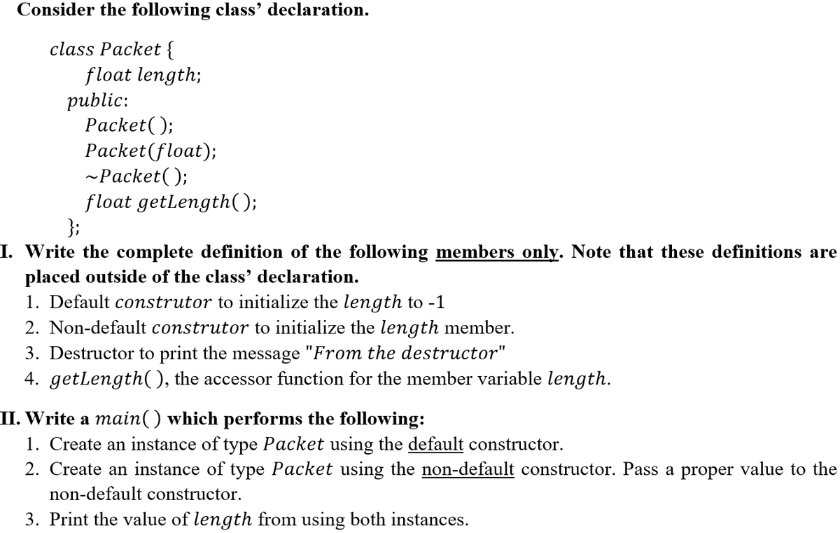 Consider the following class' declaration.
class Packet {
float length;
public:
Рacket();
Packet(float);
~Packet();
float getlength();
};
I. Write the complete definition of the following members only. Note that these definitions are
placed outside of the class' declaration.
1. Default construtor to initialize the length to -1
2. Non-default construtor to initialize the length member.
3. Destructor to print the message "From the destructor"
4. getlength(), the accessor function for the member variable length.
II. Write a main() which performs the following:
1. Create an instance of type Packet using the default constructor.
2. Create an instance of type Packet using the non-default constructor. Pass a proper value to the
non-default constructor.
3. Print the value of length from using both instances.
