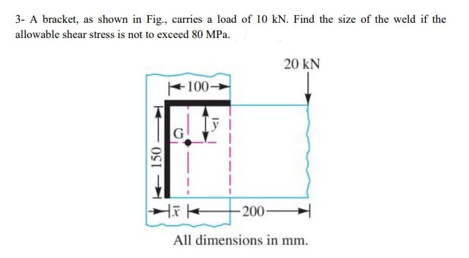 3- A bracket, as shown in Fig., carries a load of 10 kN. Find the size of the weld if the
allowable shear stress is not to exceed 80 MPa.
20 kN
100>
-200-
All dimensions in mm.
150
