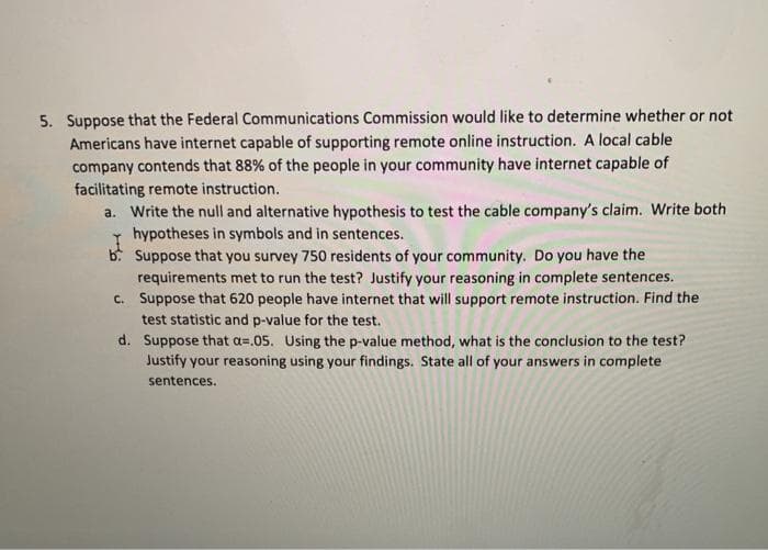 5. Suppose that the Federal Communications Commission would like to determine whether or not
Americans have internet capable of supporting remote online instruction. A local cable
company contends that 88% of the people in your community have internet capable of
facilitating remote instruction.
a. Write the null and alternative hypothesis to test the cable company's claim. Write both
hypotheses in symbols and in sentences.
b. Suppose that you survey 750 residents of your community. Do you have the
requirements met to run the test? Justify your reasoning in complete sentences.
c. Suppose that 620 people have internet that will support remote instruction. Find the
test statistic and p-value for the test.
d. Suppose that a=.05. Using the p-value method, what is the conclusion to the test?
Justify your reasoning using your findings. State all of your answers in complete
sentences.
