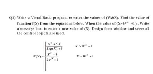 Q1) Write a Visual Basic program to enter the values of (W&X). Find the value of
function f(X) from the equations below. When the value of (X-W +1), Write
a message box to enter a new value of (X). Design form window and select all
the control objects are used.
x' sx
x >w +1
Leg(X) +1
x' +4
F(X) -
x <w +1
2e+1
