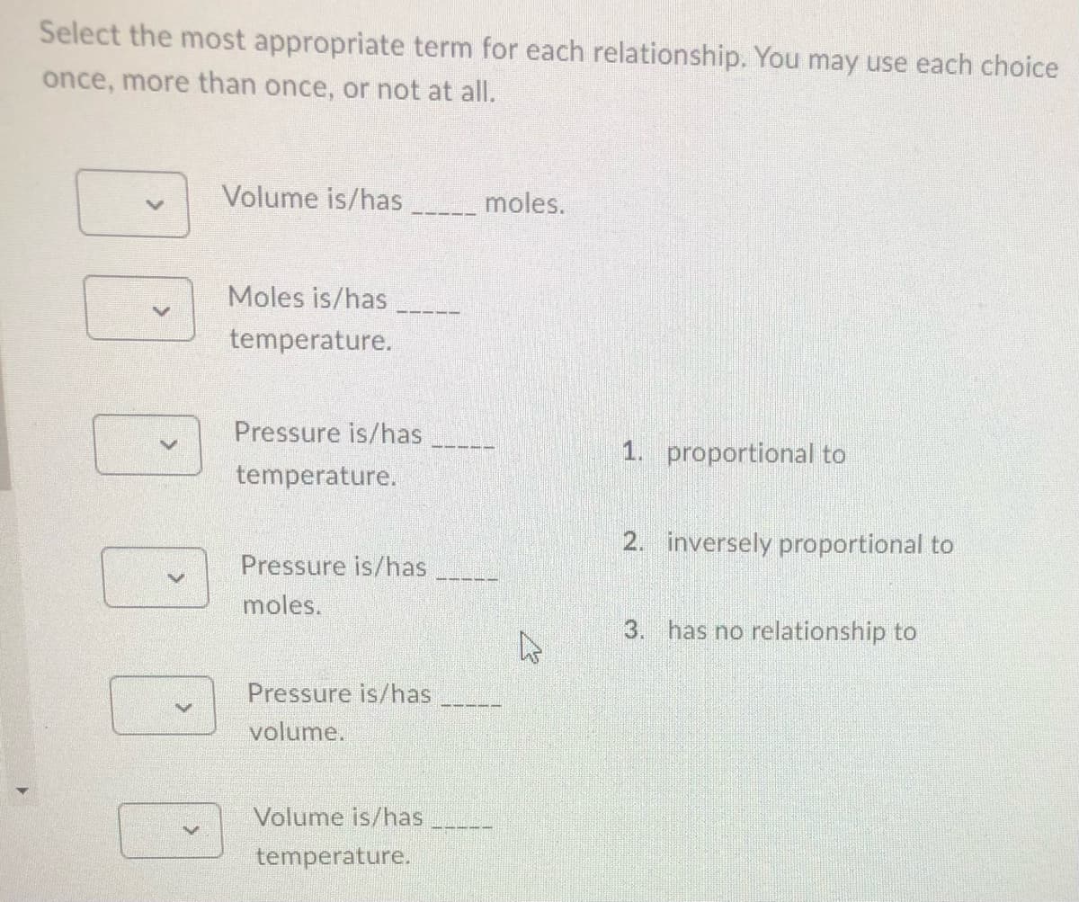 Select the most appropriate term for each relationship. You may use each choice
once, more than once, or not at all.
Volume is/has
moles.
Moles is/has
temperature.
Pressure is/has
temperature.
1. proportional to
2. inversely proportional to
Pressure is/has
moles.
3. has no relationship to
Pressure is/has
volume.
Volume is/has
temperature.
>
1001
A