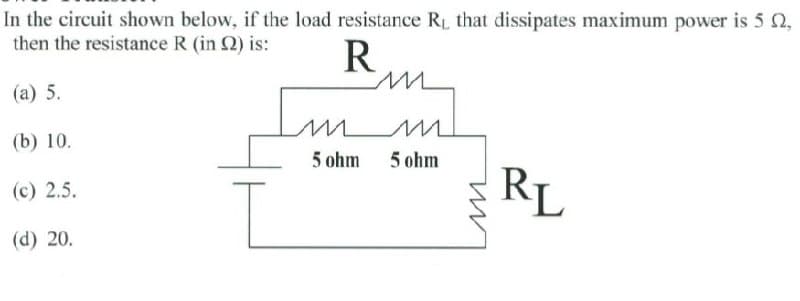 In the circuit shown below, if the load resistance RL that dissipates maximum power is 5 2,
then the resistance R (in 2) is:
R
(а) 5.
Im
(b) 10.
5 ohm
5 ohm
RL
(c) 2.5.
(d) 20.
