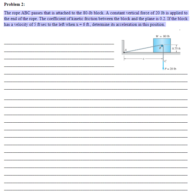 Problem 2:
The rope ABC passes that is attached to the 80-1b block. A constant vertical force of 20 lb is applied to
the end of the rope. The coefficient of kinetic friction between the block and the plane is 0.2. If the block
has a velocity of 5 ft/sec to the left when x = 6 ft., determine its acceleration in this position.
W = 80 lb
C
0.75 ft
P= 20 lb