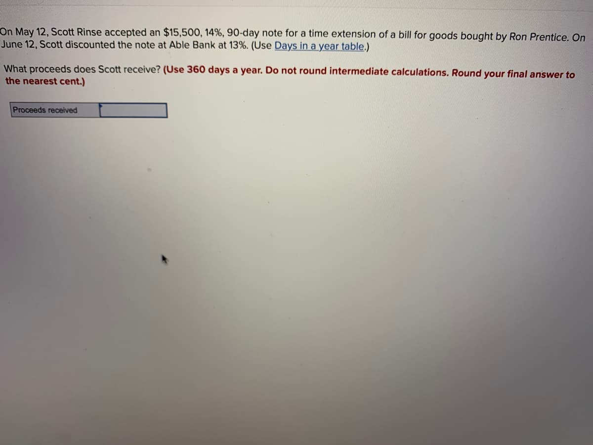 On May 12, Scott Rinse accepted an $15,500, 14%, 90-day note for a time extension of a bill for goods bought by Ron Prentice. On
June 12, Scott discounted the note at Able Bank at 13%. (Use Days in a year table.)
What proceeds does Scott receive? (Use 360 days a year. Do not round intermediate calculations. Round your final answer to
the nearest cent.)
Proceeds received
